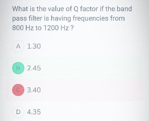 What is the value of Q factor if the band
pass filter is having frequencies from
800 Hz to 1200 Hz ?
A 1.30
B 2.45
C 3.40
D 4.35