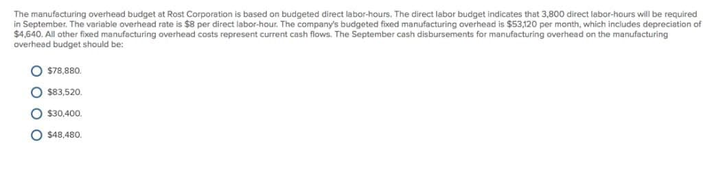 The manufacturing overhead budget at Rost Corporation is based on budgeted direct labor-hours. The direct labor budget indicates that 3,800 direct labor-hours will be required
in September. The variable overhead rate is $8 per direct labor-hour. The company's budgeted fixed manufacturing overhead is $53,120 per month, which includes depreciation of
$4,640. All other fixed manufacturing overhead costs represent current cash flows. The September cash disbursements for manufacturing overhead on the manufacturing
overhead budget should be:
$78,880,
$83,520.
O $30,400.
O$48,480.