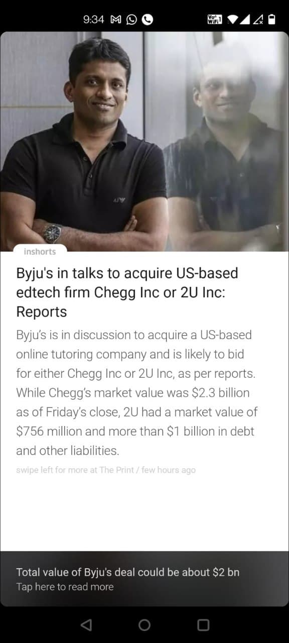 9:34 M O
inshorts
Byju's in talks to acquire US-based
edtech firm Chegg Inc or 2U Inc:
Reports
Byju's is in discussion to acquire a US-based
online tutoring company and is likely to bid
for either Chegg Inc or 2U Inc, as per reports.
While Chegg's market value was $2.3 billion
as of Friday's close, 2U had a market value of
$756 million and more than $1 billion in debt
and other liabilities.
swipe left for more at The Print / few hours ago
Total value of Byju's deal could be about $2 bn
Tap here to read more
