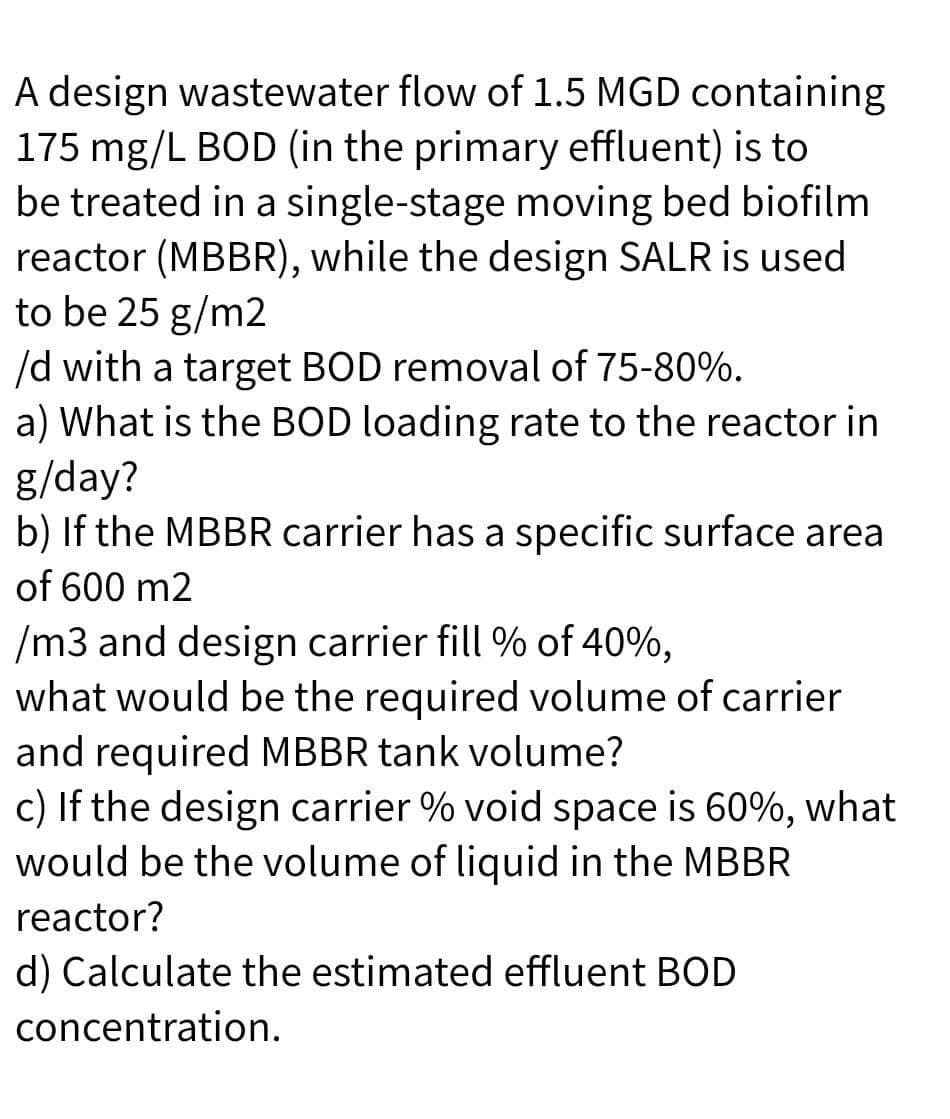 A design wastewater flow of 1.5 MGD containing
175 mg/L BOD (in the primary effluent) is to
be treated in a single-stage moving bed biofilm
reactor (MBBR), while the design SALR is used
to be 25 g/m2
/d with a target BOD removal of 75-80%.
a) What is the BOD loading rate to the reactor in
g/day?
b) If the MBBR carrier has a specific surface area
of 600 m2
/m3 and design carrier fill % of 40%,
what would be the required volume of carrier
and required MBBR tank volume?
c) If the design carrier % void space is 60%, what
would be the volume of liquid in the MBBR
reactor?
d) Calculate the estimated effluent BOD
concentration.
