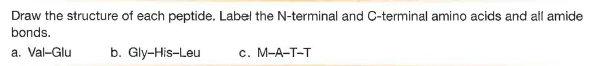 Draw the structure of each peptide. Label the N-terminal and C-terminal amino acids and all amide
bonds.
a. Val-Glu
b. Gly-His-Leu
c. M-A-T-T
