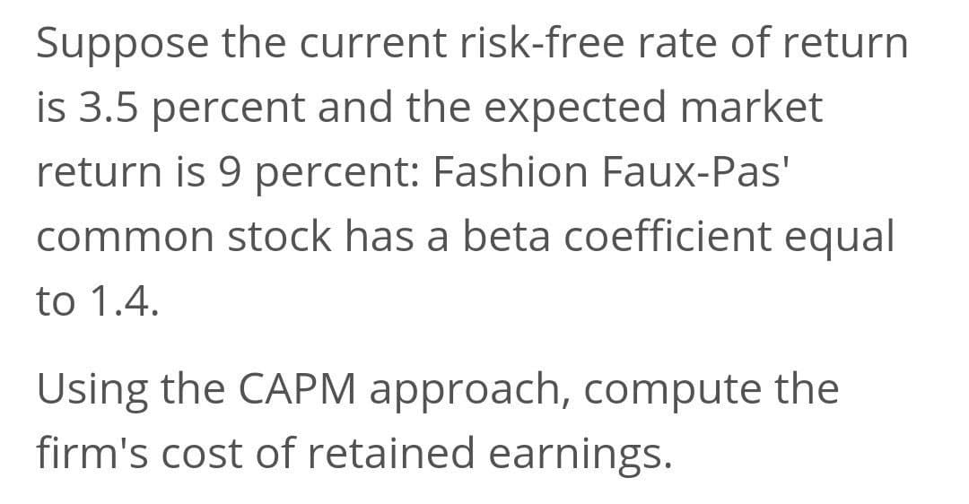 Suppose the current risk-free rate of return
is 3.5 percent and the expected market
return is 9 percent: Fashion Faux-Pas'
common stock has a beta coefficient equal
to 1.4.
Using the CAPM approach, compute the
firm's cost of retained earnings.
