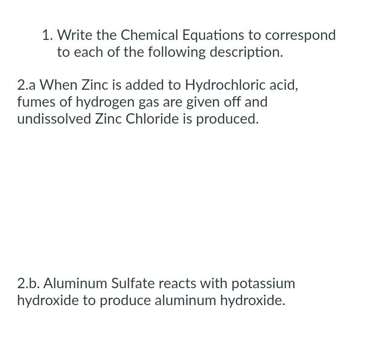 1. Write the Chemical Equations to correspond
to each of the following description.
2.a When Zinc is added to Hydrochloric acid,
fumes of hydrogen gas are given off and
undissolved Zinc Chloride is produced.
2.b. Aluminum Sulfate reacts with potassium
hydroxide to produce aluminum hydroxide.