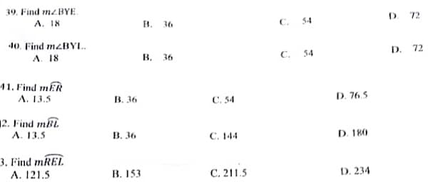 39. Find mz.BYE.
A. 18
40. Find mZBYL..
A. 18
41. Find mER
A. 13.5
2. Find mBL
A. 13.5
3. Find mREL
A. 121.5
B. 36
B. 36
B. 153
B. 36
B.
36
C. 54
C. 144
C. 211.5
C.
C.
54
54
D. 76.5
D. 180
D. 234
D. 72
D. 72