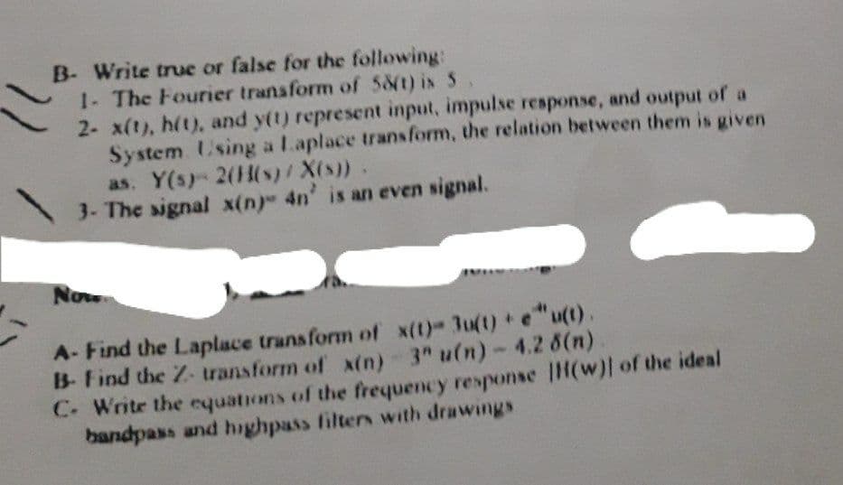 B- Write true or false for the following:
1- The Fourier transform of 58(t) is 5
2- x(t), h(t), and y(t) represent input, impulse response, and output of a
System Using a Laplace transform, the relation between them is given
as. Y(s) 2(H(s)/ X(s)).
3- The signal x(n) 4n' is an even signal.
Now
A- Find the Laplace transform of x(t)- 3u(t) e"u(t).
B- Find the Z- transform of x(n) 3" u(n)- 4.2 6(n)
C. Write the equations of the frequency response |H(w)| of the ideal
bandpass and highpass filters with drawings
