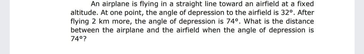 An airplane is flying in a straight line toward an airfield at a fixed
altitude. At one point, the angle of depression to the airfield is 32°. After
flying 2 km more, the angle of depression is 74°. What is the distance
between the airplane and the airfield when the angle of depression is
74°?
