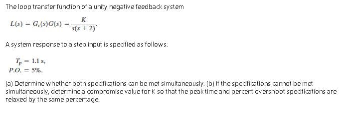 The loop transfer function of a unity negative feedback system
K
L(s) = G(s)G(s)
s(s + 2)
A system response to a step input is specified as follows:
T, = 1.1 s,
P.O. = 5%.
(a) Determine whether both specifications can be met simultaneously. (b) If the specifications cannot be met
simultaneously, determine a compromise value for K so that the peak time and percent overshoot specifications are
relaxed by the same percentage.
