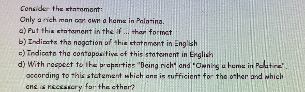 Consider the statement:
Only a rich man can own a home in Palatine.
a) Put this statement in the if ... then format
b) Indicate the negation of this statement in English
c) Indicate the contapositive of this statement in English
d) with respect to the properties "Being rich" and "Owning a home in Palatine",
according to this statement which one is sufficient for the other and which
one is necessary for the other?