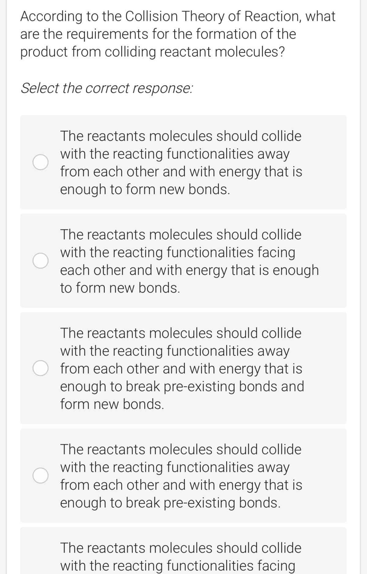 According to the Collision Theory of Reaction, what
are the requirements for the formation of the
product from colliding reactant molecules?
Select the correct response:
The reactants molecules should collide
with the reacting functionalities away
from each other and with energy that is
enough to form new bonds.
The reactants molecules should collide
with the reacting functionalities facing
each other and with energy that is enough
to form new bonds.
The reactants molecules should collide
with the reacting functionalities away
from each other and with energy that is
enough to break pre-existing bonds and
form new bonds.
The reactants molecules should collide
with the reacting functionalities away
from each other and with energy that is
enough to break pre-existing bonds.
The reactants molecules should collide
with the reacting functionalities facing