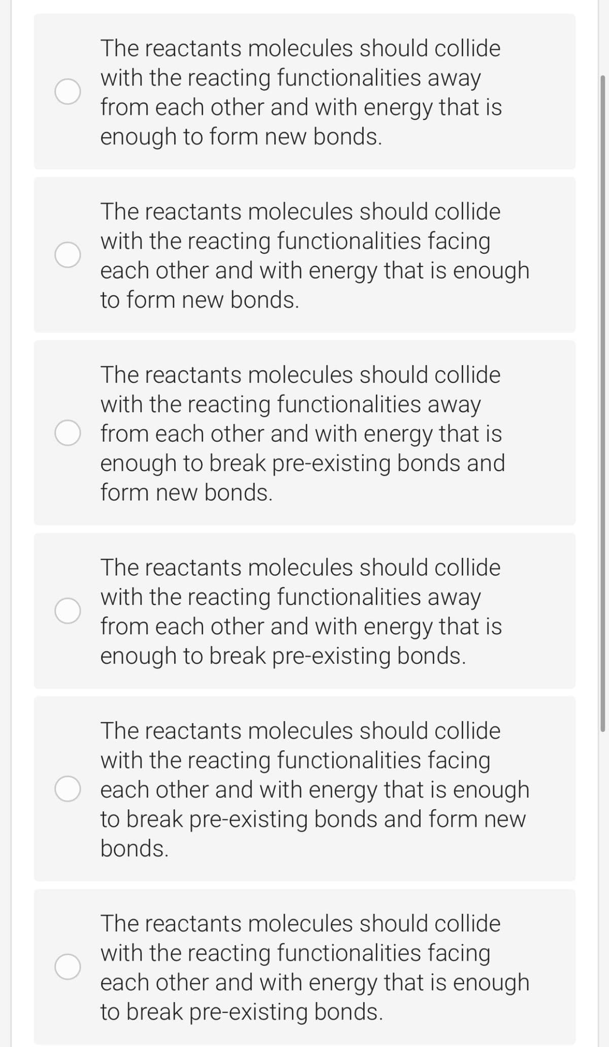 The reactants molecules should collide
with the reacting functionalities away
from each other and with energy that is
enough to form new bonds.
The reactants molecules should collide
with the reacting functionalities facing
each other and with energy that is enough
to form new bonds.
The reactants molecules should collide
with the reacting functionalities away
from each other and with energy that is
enough to break pre-existing bonds and
form new bonds.
The reactants molecules should collide
with the reacting functionalities away
from each other and with energy that is
enough to break pre-existing bonds.
The reactants molecules should collide
with the reacting functionalities facing
each other and with energy that is enough
to break pre-existing bonds and form new
bonds.
The reactants molecules should collide
with the reacting functionalities facing
each other and with energy that is enough
to break pre-existing bonds.