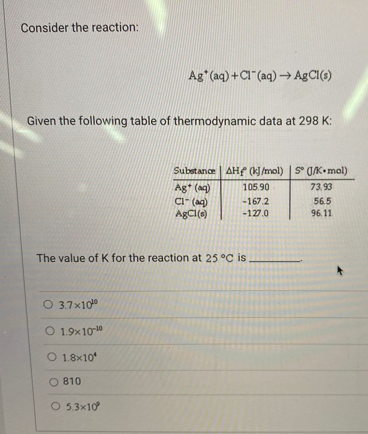 Consider the reaction:
Ag* (aq) +Cl (aq)→ AgCl(s)
Given the following table of thermodynamic data at 298 K:
Substance | AHf (kJ/mol) S° (J/K•mol)
Ag* (aq)
Cl- (ag)
AgCl(s)
105.90
73.93
-167.2
56.5
-127.0
96.11
The value of K for the reaction at 25 °C is
O 3.7x100
O 1.9x10-10
O 1.8x10*
O 810
O 5.3x10
