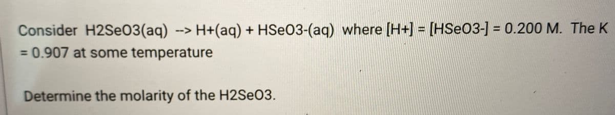 Consider H2SEO3(aq) --> H+(aq) + HSEO3-(aq) where [H+] = [HSe03-] = 0.200 M. The K
= 0.907 at some temperature
Determine the molarity of the H2SEO3.
