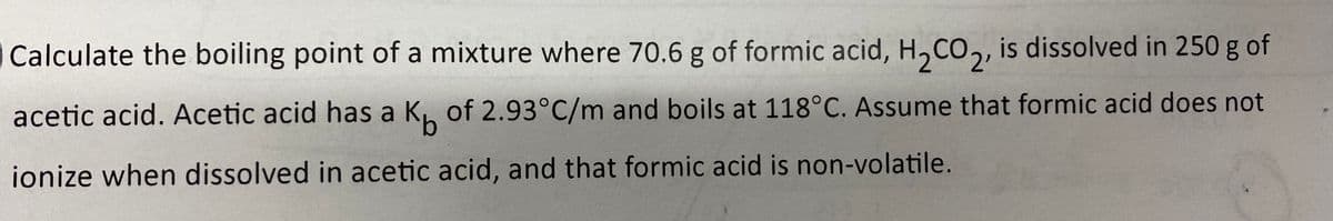 Calculate the boiling point of a mixture where 70.6 g of formic acid, H,CO,, is dissolved in 250 g of
2'
acetic acid. Acetic acid has a K. of 2.93°C/m and boils at 118°C. Assume that formic acid does not
ionize when dissolved in acetic acid, and that formic acid is non-volatile.
