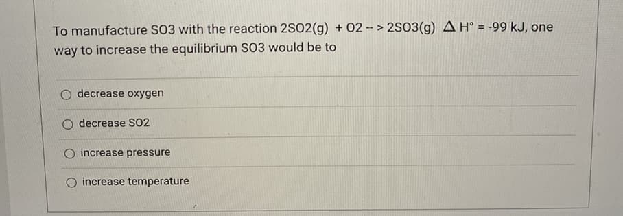 To manufacture S03 with the reaction 2S02(g) + 02 - > 2S03(g) A H° = -99 kJ, one
way to increase the equilibrium S03 would be to
O decrease oxygen
O decrease SO2
increase pressure
increase temperature
