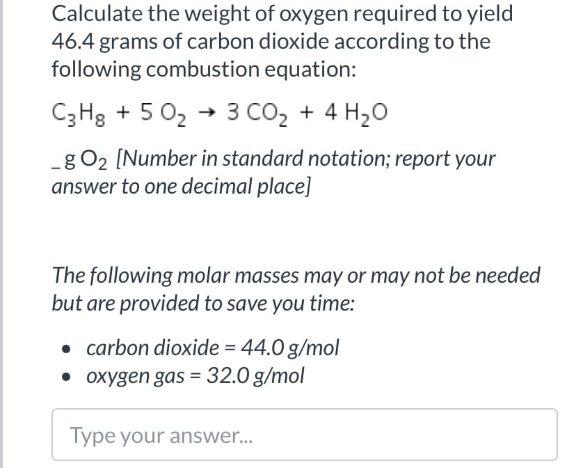 Calculate the weight of oxygen required to yield
46.4 grams of carbon dioxide according to the
following combustion equation:
C3H3 + 5 02 → 3 CO2 + 4 H20
-g O2 [Number in standard notation; report your
answer to one decimal place]
The following molar masses may or may not be needed
but are provided to save you time:
• carbon dioxide = 44.0 g/mol
• oxygen gas = 32.0 g/mol
Type your answer...
