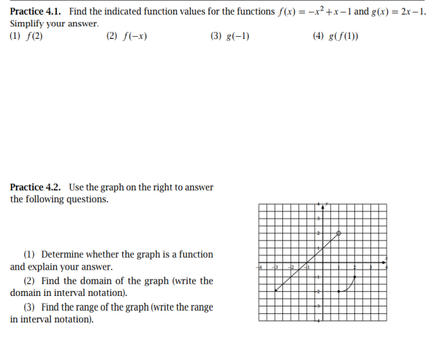 Practice 4.1. Find the indicated function values for the functions f(x) = -x² +x-1 and g(x) = 2xr-1.
Simplify your answer.
(1) ƒ(2)
%3D
(2) f(-x)
(3) g(-1)
(4) g(f(1))
Practice 4.2. Use the graph on the right to answer
the following questions.
(1) Determine whether the graph is a function
and explain your answer.
(2) Find the domain of the graph (write the
domain in interval notation).
(3) Find the range of the graph (write the range
in interval notation).
