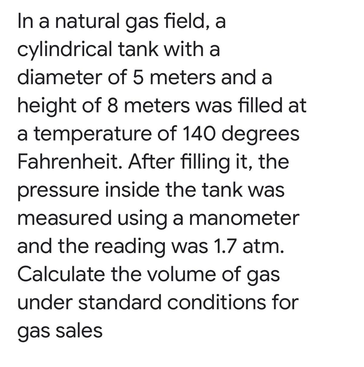 In a natural gas field, a
cylindrical tank with a
diameter of 5 meters and a
height of 8 meters was filled at
a temperature of 140 degrees
Fahrenheit. After filling it, the
pressure inside the tank was
measured using a manometer
and the reading was 1.7 atm.
Calculate the volume of gas
under standard conditions for
gas sales
