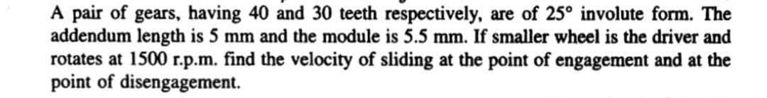 A pair of gears, having 40 and 30 teeth respectively, are of 25° involute form. The
addendum length is 5 mm and the module is 5.5 mm. If smaller wheel is the driver and
rotates at 1500 r.p.m. find the velocity of sliding at the point of engagement and at the
point of disengagement.
