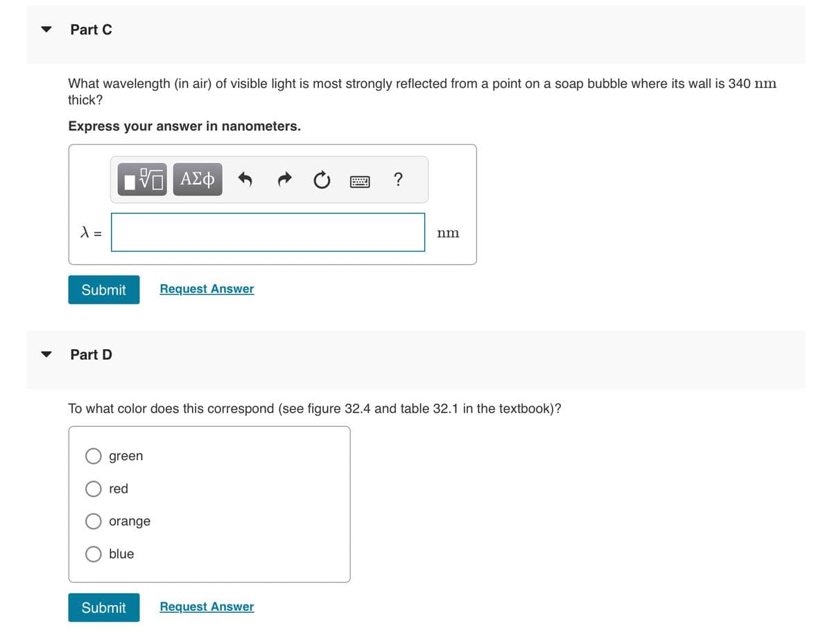 Part C
What wavelength (in air) of visible light is most strongly reflected from a point on a soap bubble where its wall is 340 nm
thick?
Express your answer in nanometers.
X =
Submit
Part D
green
red
VE ΑΣΦ
To what color does this correspond (see figure 32.4 and table 32.1 in the textbook)?
orange
blue
Submit
Request Answer
?
Request Answer
nm