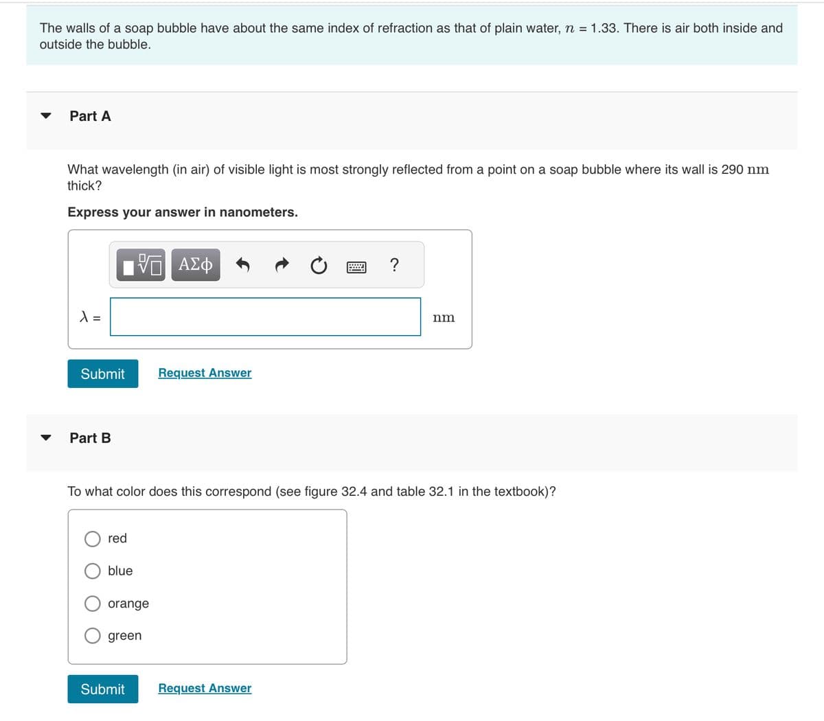 The walls of a soap bubble have about the same index of refraction as that of plain water, n = 1.33. There is air both inside and
outside the bubble.
Part A
What wavelength (in air) of visible light is most strongly reflected from a point on a soap bubble where its wall is 290 nm
thick?
Express your answer in nanometers.
λ =
ΓΠ ΑΣΦ
Submit
Part B
red
blue
To what color does this correspond (see figure 32.4 and table 32.1 in the textbook)?
orange
green
Request Answer
Submit
?
Request Answer
nm
