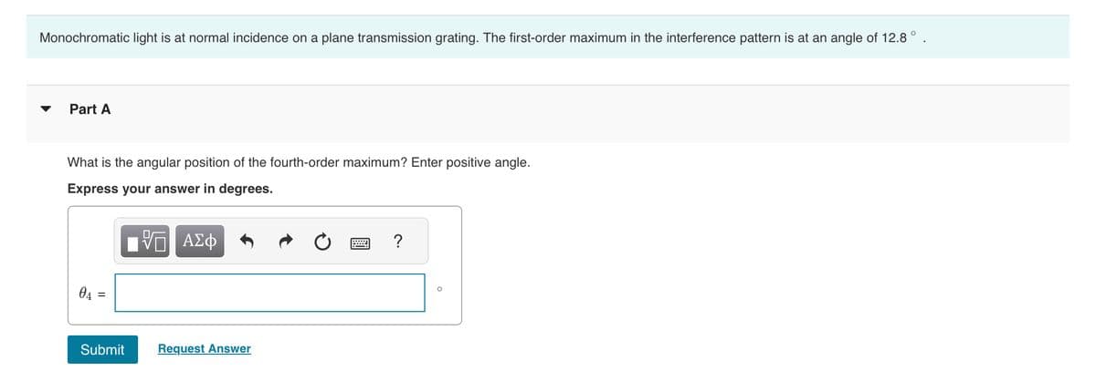 Monochromatic light is at normal incidence on a plane transmission grating. The first-order maximum in the interference pattern is at an angle of 12.8°
Part A
What is the angular position of the fourth-order maximum? Enter positive angle.
Express your answer in degrees.
— ΑΣΦ
04 =
Submit
Request Answer
?