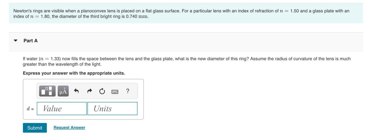 Newton's rings are visible when a planoconvex lens is placed on a flat glass surface. For a particular lens with an index of refraction of n = 1.50 and a glass plate with an
index of n = 1.80, the diameter of the third bright ring is 0.740 mm.
Part A
If water (n = 1.33) now fills the space between the lens and the glass plate, what is the new diameter of this ring? Assume the radius of curvature of the lens is much
greater than the wavelength of the light.
Express your answer with the appropriate units.
LO
μÀ
d = Value
Submit Request Answer
Units
?