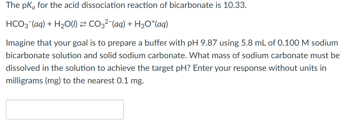 The pk, for the acid dissociation reaction of bicarbonate is 10.33.
HCO3 (aq) + H2O(1) 2 CO3²-(aq) + H3O*(aq)
Imagine that your goal is to prepare a buffer with pH 9.87 using 5.8 mL of 0.100 M sodium
bicarbonate solution and solid sodium carbonate. What mass of sodium carbonate must be
dissolved in the solution to achieve the target pH? Enter your response without units in
milligrams (mg) to the nearest 0.1 mg.
