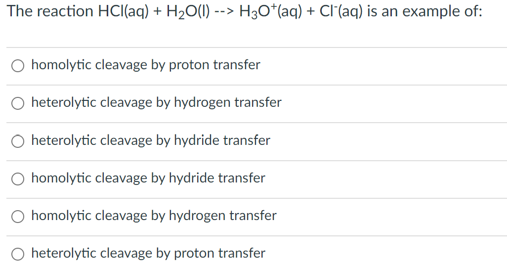 The reaction HCl(aq) + H₂O(l) --> H3O*(aq) + Cl¯(aq) is an example of:
homolytic cleavage by proton transfer
heterolytic cleavage by hydrogen transfer
heterolytic cleavage by hydride transfer
homolytic cleavage by hydride transfer
homolytic cleavage by hydrogen transfer
heterolytic cleavage by proton transfer