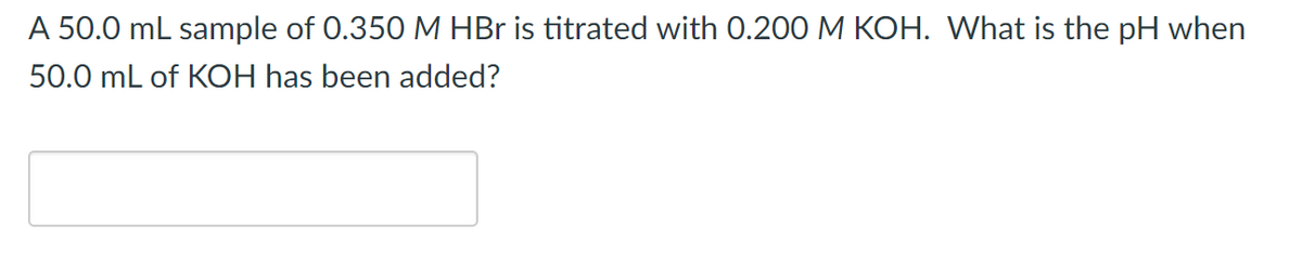 A 50.0 mL sample of 0.350 M HBr is titrated with 0.200 M KOH. What is the pH when
50.0 mL of KOH has been added?
