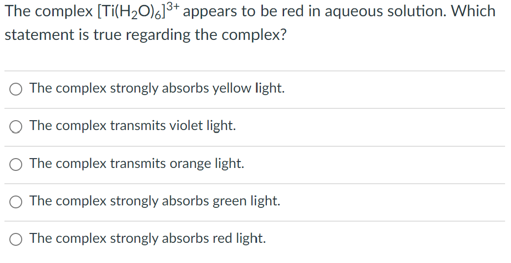 The complex [Ti(H₂O)]³+ appears to be red in aqueous solution. Which
statement is true regarding the complex?
The complex strongly absorbs yellow light.
The complex transmits violet light.
The complex transmits orange light.
The complex strongly absorbs green light.
The complex strongly absorbs red light.