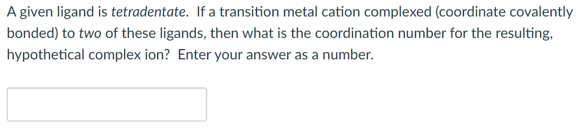 A given ligand is tetradentate. If a transition metal cation complexed (coordinate covalently
bonded) to two of these ligands, then what is the coordination number for the resulting,
hypothetical complex ion? Enter your answer as a number.
