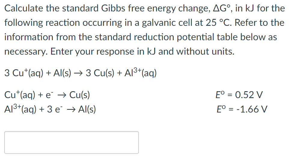 Calculate the standard Gibbs free energy change, AGº, in kJ for the
following reaction occurring in a galvanic cell at 25 °C. Refer to the
information from the standard reduction potential table below as
necessary. Enter your response in kJ and without units.
3 Cu (aq) + Al(s) → 3 Cu(s) + A1³+ (aq)
Cu¹(aq) + e → Cu(s)
Eº = 0.52 V
Eº = -1.66 V
Al³+ (aq) + 3 e → Al(s)