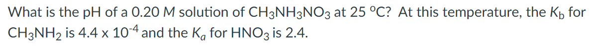 What is the pH of a 0.20 M solution of CH3NH3NO3 at 25 °C? At this temperature, the Kp for
CH3NH2 is 4.4 x 104 and the Ka for HNO3 is 2.4.
