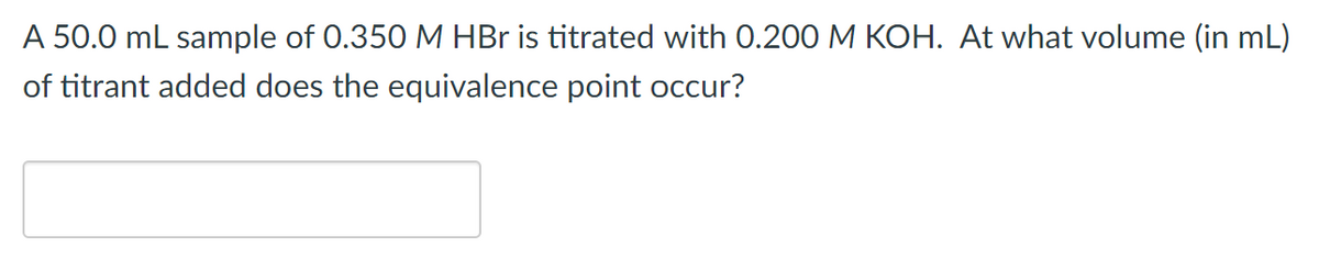 A 50.0 mL sample of 0.350 M HBr is titrated with 0.200 M KOH. At what volume (in mL)
of titrant added does the equivalence point occur?
