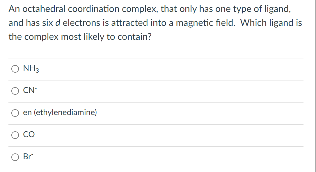 An octahedral coordination complex, that only has one type of ligand,
and has six d electrons is attracted into a magnetic field. Which ligand is
the complex most likely to contain?
NH3
CN
en (ethylenediamine)
O
8
Br