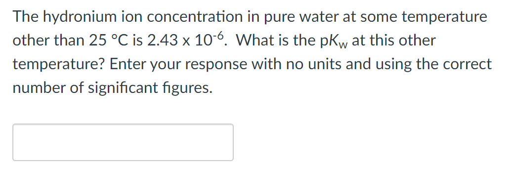 The hydronium ion concentration in pure water at some temperature
other than 25 °C is 2.43 x 10-6. What is the pK at this other
temperature? Enter your response with no units and using the correct
number of significant figures.