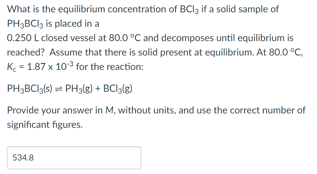 What is the equilibrium concentration of BCl3 if a solid sample of
PH3BC13 is placed in a
0.250 L closed vessel at 80.0 °C and decomposes until equilibrium is
reached? Assume that there is solid present at equilibrium. At 80.0 °C,
Kc = 1.87 x 10-³ for the reaction:
PH3BC13(s) ⇒ PH3(g) + BCl3(g)
Provide your answer in M, without units, and use the correct number of
significant figures.
534.8