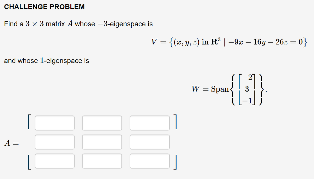 CHALLENGE PROBLEM
Find a 3 x 3 matrix A whose -3-eigenspace is
V %3 {(г, у, 2) in R'| -9a — 16у — 262 — 0}
and whose 1-eigenspace is
21
W = Span
A =
