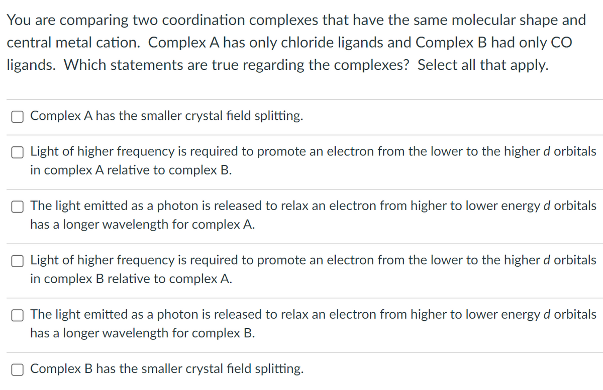 You are comparing two coordination complexes that have the same molecular shape and
central metal cation. Complex A has only chloride ligands and Complex B had only CO
ligands. Which statements are true regarding the complexes? Select all that apply.
Complex A has the smaller crystal field splitting.
Light of higher frequency is required to promote an electron from the lower to the higher d orbitals
in complex A relative to complex B.
The light emitted as a photon is released to relax an electron from higher to lower energy d orbitals
has a longer wavelength for complex A.
Light of higher frequency is required to promote an electron from the lower to the higher d orbitals
in complex B relative to complex A.
The light emitted as a photon is released to relax an electron from higher to lower energy d orbitals
has a longer wavelength for complex B.
Complex B has the smaller crystal field splitting.
