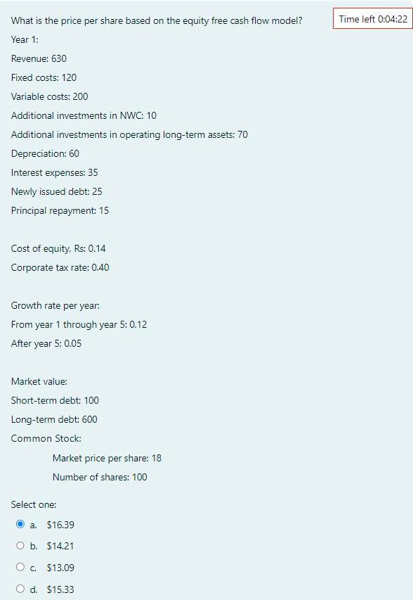 What is the price per share based on the equity free cash flow model?
Year 1:
Revenue: 630
Fixed costs: 120
Variable costs: 200
Additional investments in NWC: 10
Additional investments in operating long-term assets: 70
Depreciation: 60
Interest expenses: 35
Newly issued debt: 25
Principal repayment: 15
Cost of equity, Rs: 0.14
Corporate tax rate: 0.40
Growth rate per year:
From year 1 through year 5: 0.12
After year 5: 0.05
Market value:
Short-term debt: 100
Long-term debt: 600
Common Stock:
Market price per share: 18
Number of shares: 100
Select one:
a. $16.39
O b. $14.21
O c.
$13.09
O d. $15.33
Time left 0:04:22