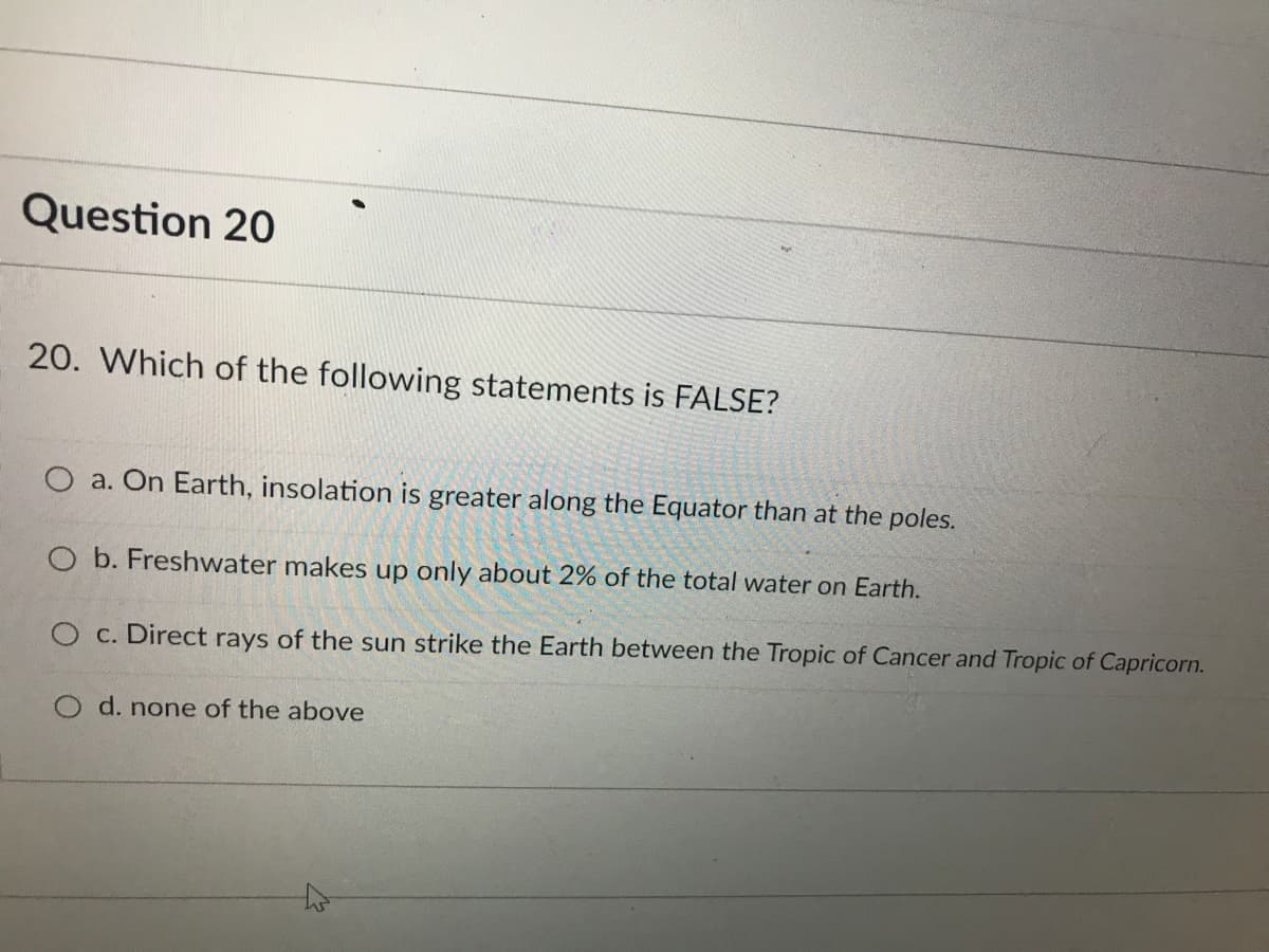 Question 20
20. Which of the following statements is FALSE?
O a. On Earth, insolation is greater along the Equator than at the poles.
b. Freshwater makes up only about 2% of the total water on Earth.
O c. Direct rays of the sun strike the Earth between the Tropic of Cancer and Tropic of Capricorn.
d. none of the above
