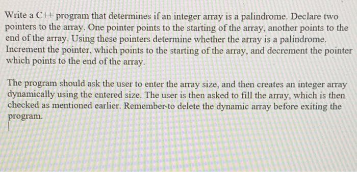 Write a C++ program that determines if an integer array is a palindrome. Declare two
pointers to the aray. One pointer points to the starting of the array, another points to the
end of the array. Using these pointers determine whether the array is a palindrome.
Increment the pointer, which points to the starting of the array, and decrement the pointer
which points to the end of the array.
The program should ask the user to enter the array size, and then creates an integer array
dynamically using the entered size. The user is then asked to fill the array, which is then
checked as mentioned earlier. Remember-to delete the dynamic array before exiting the
program.
