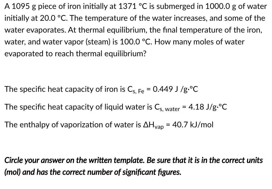 A 1095 g piece of iron initially at 1371 °C is submerged in 1000.0 g of water
initially at 20.0 °C. The temperature of the water increases, and some of the
water evaporates. At thermal equilibrium, the final temperature of the iron,
water, and water vapor (steam) is 100.0 °C. How many moles of water
evaporated to reach thermal equilibrium?
The specific heat capacity of iron is Cs, Fe = 0.449 J /g.°C
The specific heat capacity of liquid water is Cs, water = 4.18 J/g.°C
The enthalpy of vaporization of water is AHvap
:40.7 kJ/mol
Circle your answer on the written template. Be sure that it is in the correct units
(mol) and has the correct number of significant figures.
