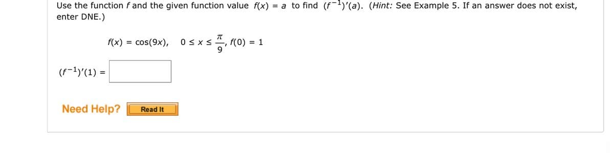 Use the function f and the given function value f(x) = a to find (f¯¹)'(a). (Hint: See Example 5. If an answer does not exist,
enter DNE.)
(f−¹)'(1) =
f(x) = cos(9x), 0≤x≤, f(0) = 1
Need Help?
Read It