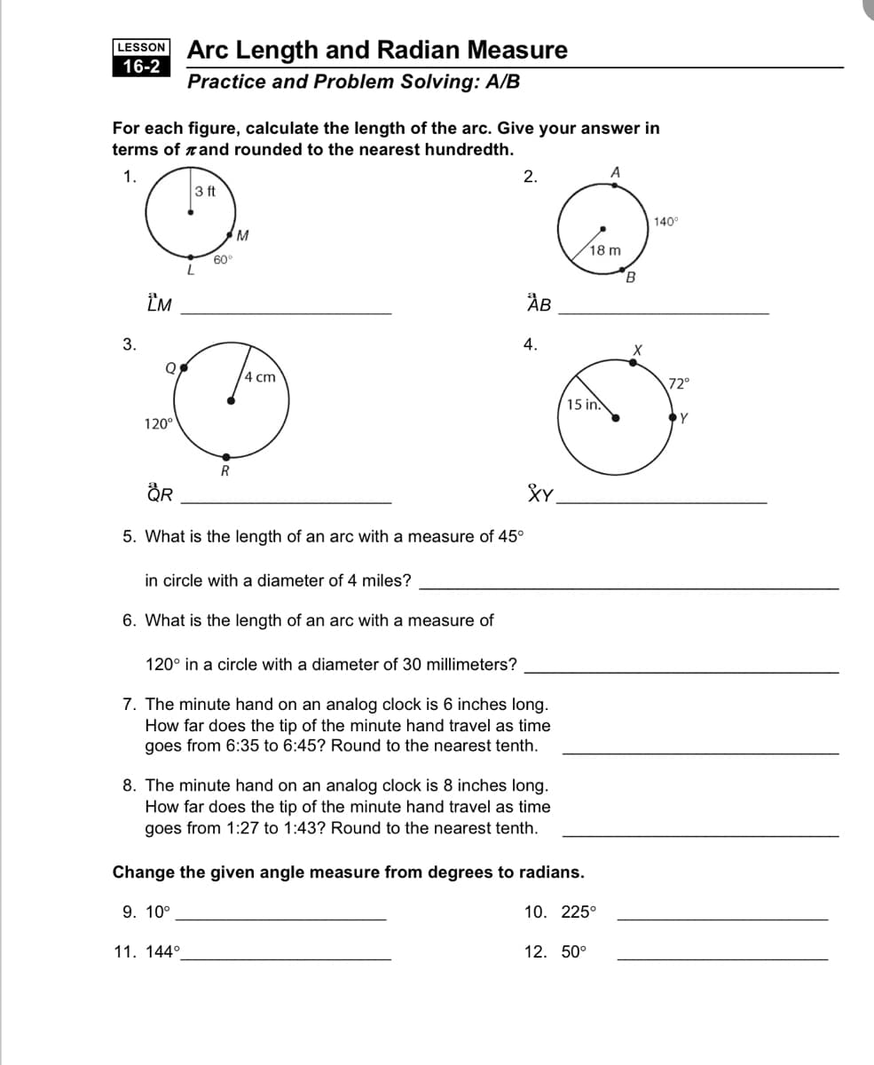 LESSON Arc Length and Radian Measure
16-2
Practice and Problem Solving: A/B
For each figure, calculate the length of the arc. Give your answer in
terms of rand rounded to the nearest hundredth.
1.
2.
A
3 ft
140°
M
18 m
60°
B
ÎM
ÅB
3.
4.
4 cm
72°
15 in.
Y
120°
R
XY.
5. What is the length of an arc with a measure of 45°
in circle with a diameter of 4 miles?
6. What is the length of an arc with a measure of
120° in a circle with a diameter of 30 millimeters?
7. The minute hand on an analog clock is 6 inches long.
How far does the tip of the minute hand travel as time
goes from 6:35 to 6:45? Round to the nearest tenth.
8. The minute hand on an analog clock is 8 inches long.
How far does the tip of the minute hand travel as time
goes from 1:27 to 1:43? Round to the nearest tenth.
Change the given angle measure from degrees to radians.
9. 10°
10. 225°
11. 144°
12. 50°
