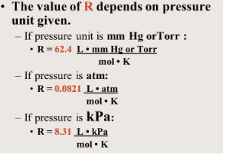 The value of R depends on pressure
unit given.
If pressure unit is mm Hg orTorr :
•R= 62.4 L•mm Hg or Torr
%3D
mol • K
- If pressure is atm:
• R= 0.0821 L•atm
mol • K
- If pressure is kPa:
• R= 8.31 L• kPa
mol • K
