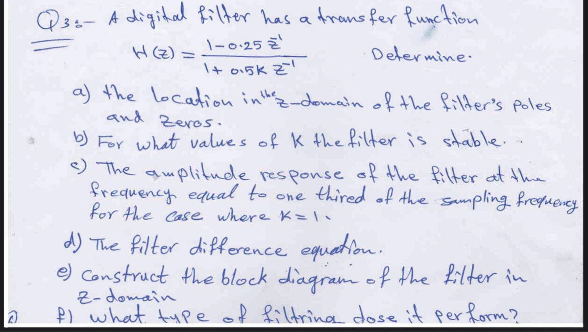 Q3s- A digital Rilter has a trans fer Runction
H(Z) =
1-0.25 Z
Determine.
I+ o15k z!
a) the location inth&-domain of the filder's poles
and Zeros.
b) For what value s of K 4he filter is stable..
) The auplitude responseof the filter at the
frequency equal to one thired of the sampling fregueney
for the Case where K=•
d) The filter difference equatiou.
e) Construct the block diagram of the filter in
2- domain
Þ) what type of filtring dose it perform?
