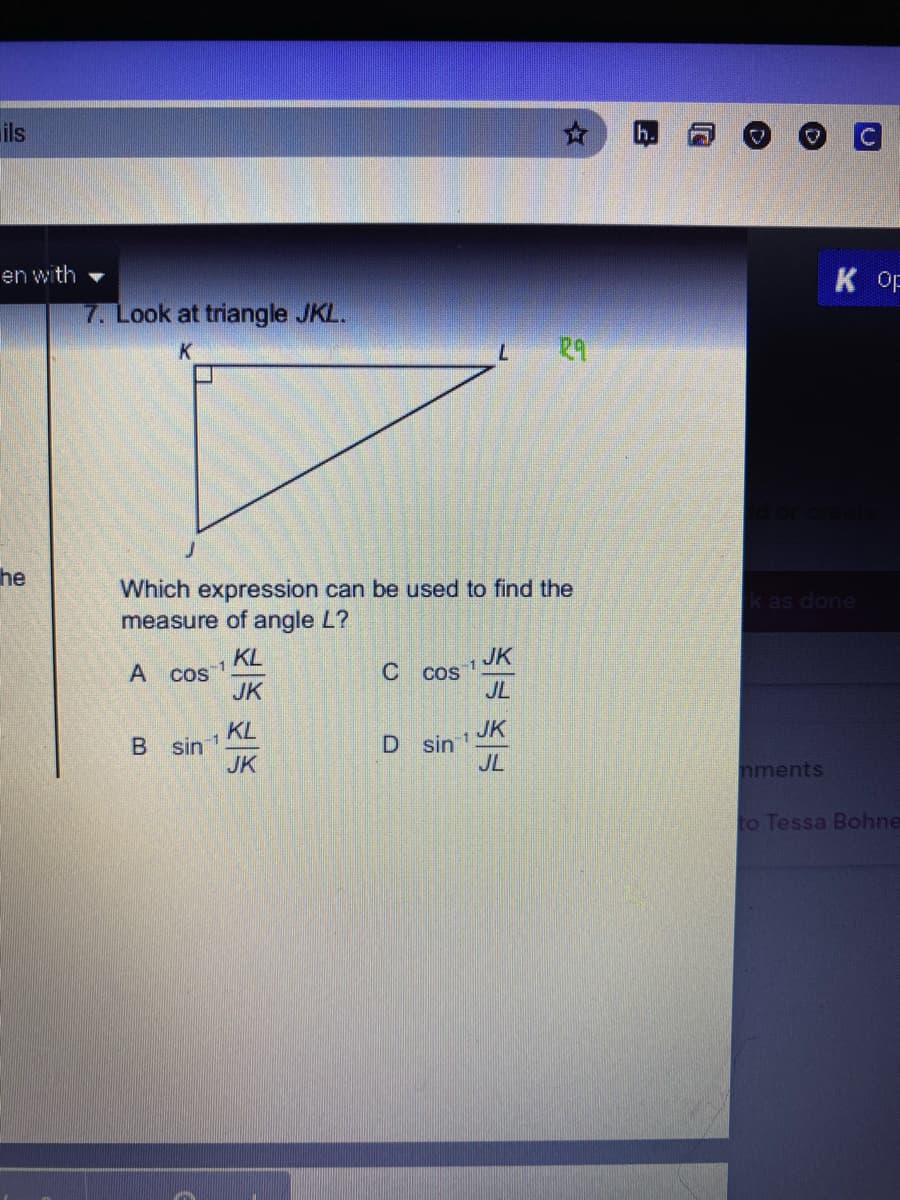 ils
h.
en with
7. Look at triangle JKL.
K OF
29
he
Which expression can be used to find the
measure of angle L?
k as done
KL
A cos
JK
JK
Cos
JL
-1
1
KL
B sin 1
JK
JK
sin 1
JL
nments
to Tessa Bohne
