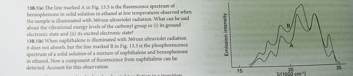 13B.1(a) The line marked A in Fig. 13.3 is the fluorescence spectrum of
benzophenone in solid solution in ethanol at low temperatures observed when
the sample is illuminated with 360 nm ultraviolet radiation. What can be said
about the vibrational energy levels of the carbonyl group in (i) its ground
electronic state and (ii) its excited electronic state?
13B.1(b) When naphthalene is illuminated with 360 nm ultraviolet radiation
it does not absorb, but the line marked B in Fig. 13.3 is the phosphorescence
spectrum of a solid solution of a mixture of naphthalene and benzophenone
in ethanol. Now a component of fluorescence from naphthalene can be
gritsi
nighoo
A
detected. Account for this observation.
20
P11900 cm-1)
15
t uo dintion in a transition
Emission intensity
