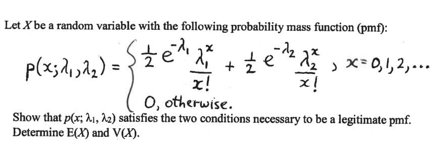Let X be a random variable with the following probability mass function (pmf):
p(x;,22) =
te * 1 , x= 0,1, 2,...
x!
x!
O, otherwise.
Show that p(x; A1, 12) satisfies the two conditions necessary to be a legitimate pmf.
Determine E(X) and V(X).
